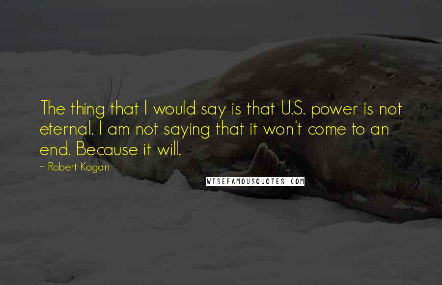 Robert Kagan Quotes: The thing that I would say is that U.S. power is not eternal. I am not saying that it won't come to an end. Because it will.