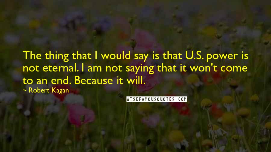 Robert Kagan Quotes: The thing that I would say is that U.S. power is not eternal. I am not saying that it won't come to an end. Because it will.