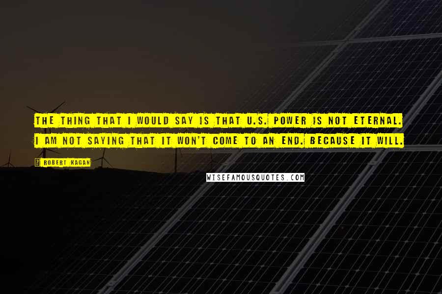 Robert Kagan Quotes: The thing that I would say is that U.S. power is not eternal. I am not saying that it won't come to an end. Because it will.