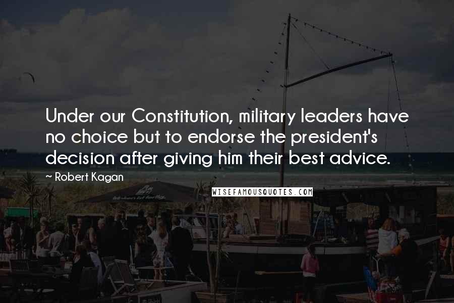 Robert Kagan Quotes: Under our Constitution, military leaders have no choice but to endorse the president's decision after giving him their best advice.