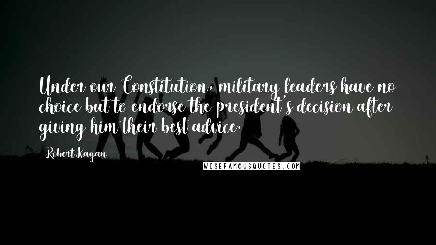 Robert Kagan Quotes: Under our Constitution, military leaders have no choice but to endorse the president's decision after giving him their best advice.