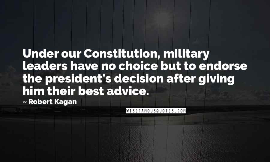 Robert Kagan Quotes: Under our Constitution, military leaders have no choice but to endorse the president's decision after giving him their best advice.