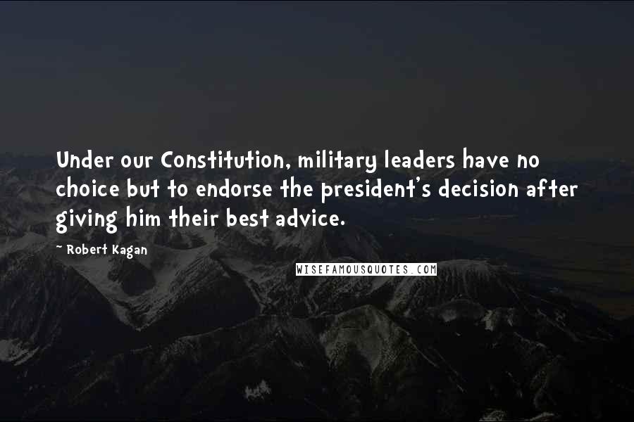 Robert Kagan Quotes: Under our Constitution, military leaders have no choice but to endorse the president's decision after giving him their best advice.