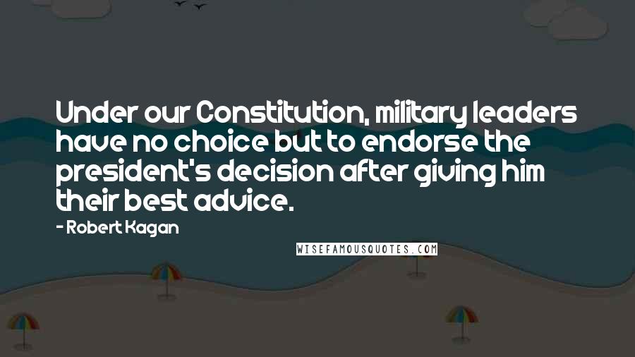 Robert Kagan Quotes: Under our Constitution, military leaders have no choice but to endorse the president's decision after giving him their best advice.
