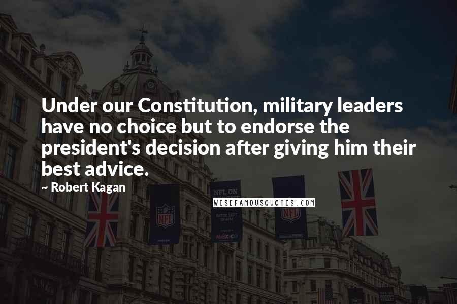 Robert Kagan Quotes: Under our Constitution, military leaders have no choice but to endorse the president's decision after giving him their best advice.