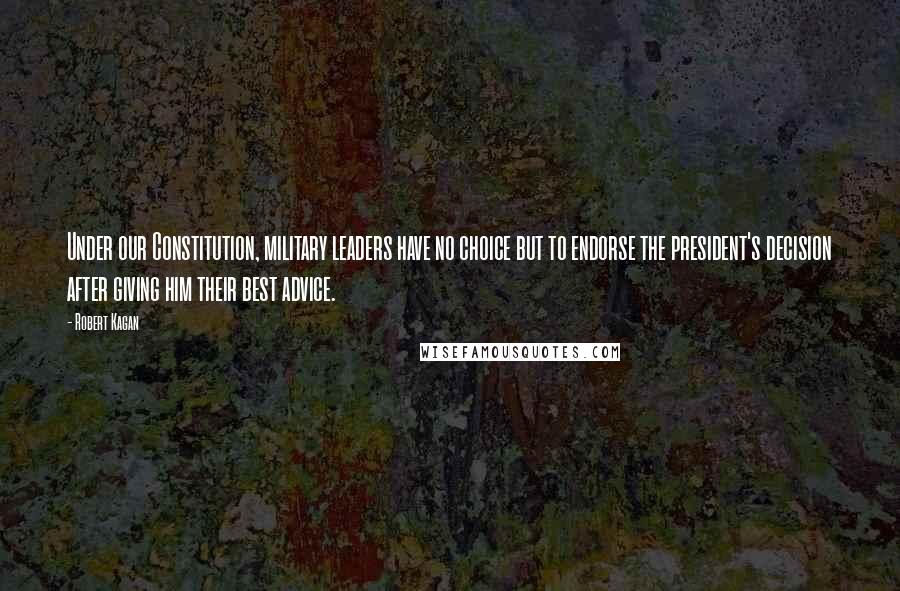 Robert Kagan Quotes: Under our Constitution, military leaders have no choice but to endorse the president's decision after giving him their best advice.