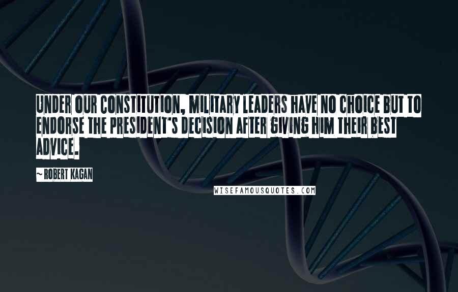 Robert Kagan Quotes: Under our Constitution, military leaders have no choice but to endorse the president's decision after giving him their best advice.