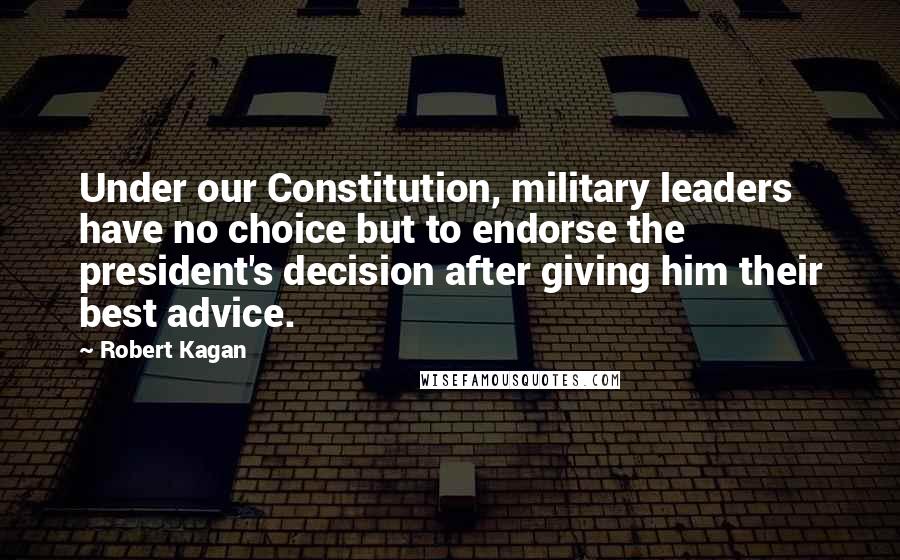 Robert Kagan Quotes: Under our Constitution, military leaders have no choice but to endorse the president's decision after giving him their best advice.