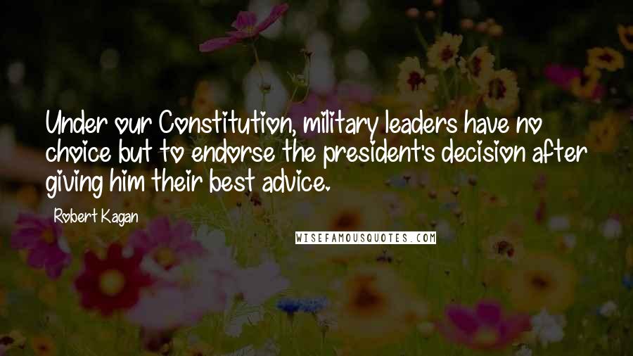 Robert Kagan Quotes: Under our Constitution, military leaders have no choice but to endorse the president's decision after giving him their best advice.