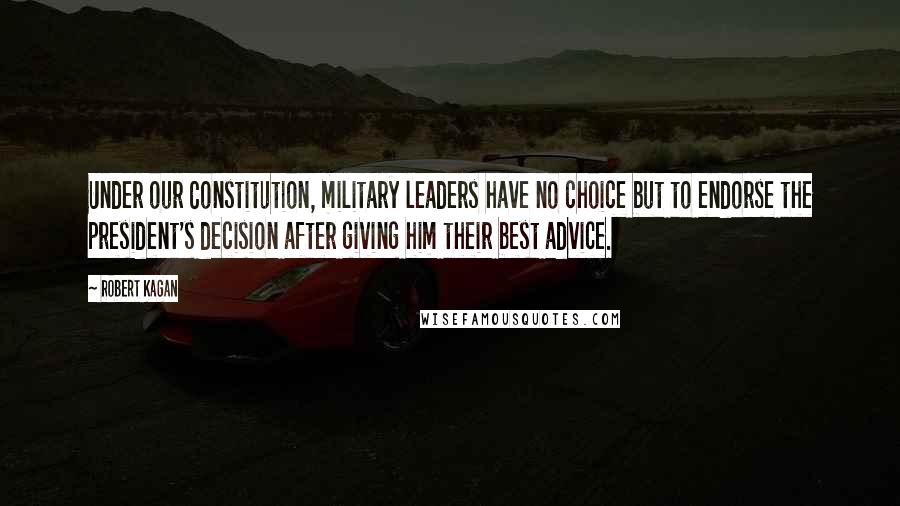 Robert Kagan Quotes: Under our Constitution, military leaders have no choice but to endorse the president's decision after giving him their best advice.