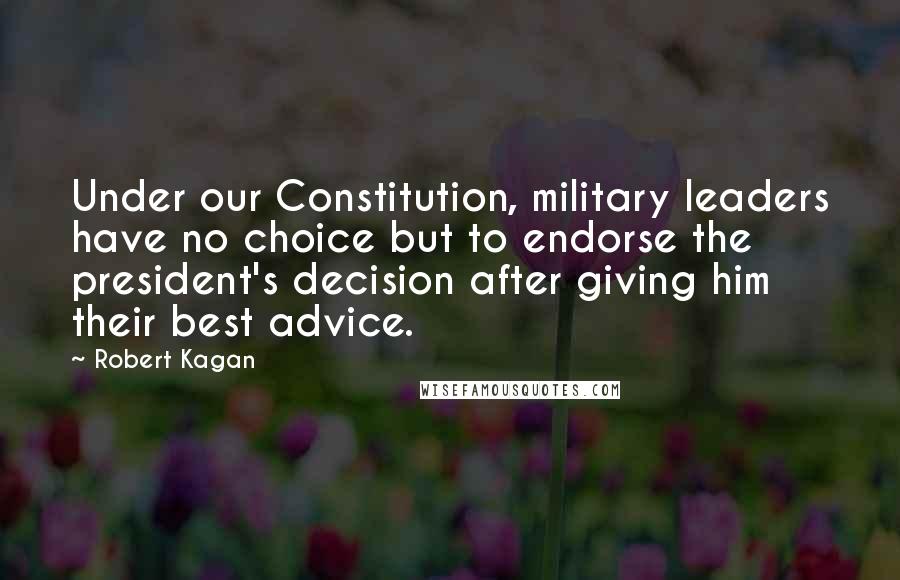 Robert Kagan Quotes: Under our Constitution, military leaders have no choice but to endorse the president's decision after giving him their best advice.