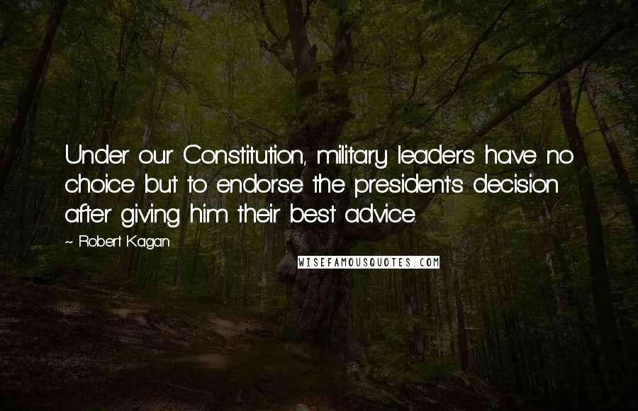 Robert Kagan Quotes: Under our Constitution, military leaders have no choice but to endorse the president's decision after giving him their best advice.