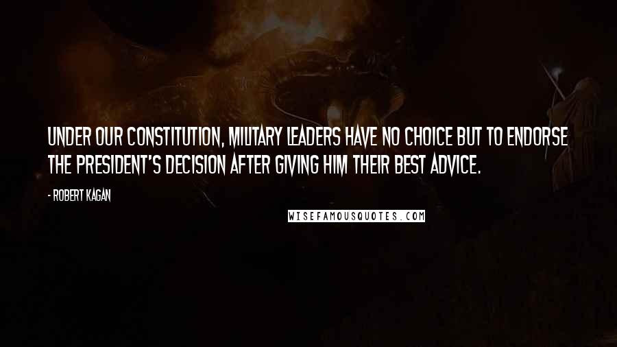 Robert Kagan Quotes: Under our Constitution, military leaders have no choice but to endorse the president's decision after giving him their best advice.