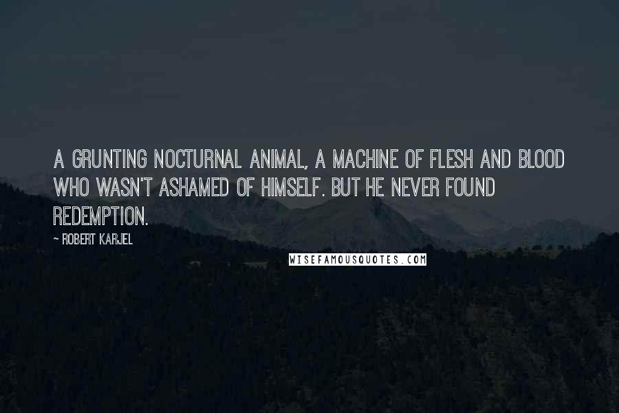 Robert Karjel Quotes: A grunting nocturnal animal, a machine of flesh and blood who wasn't ashamed of himself. But he never found redemption.