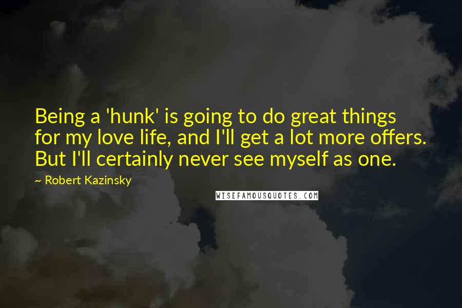 Robert Kazinsky Quotes: Being a 'hunk' is going to do great things for my love life, and I'll get a lot more offers. But I'll certainly never see myself as one.