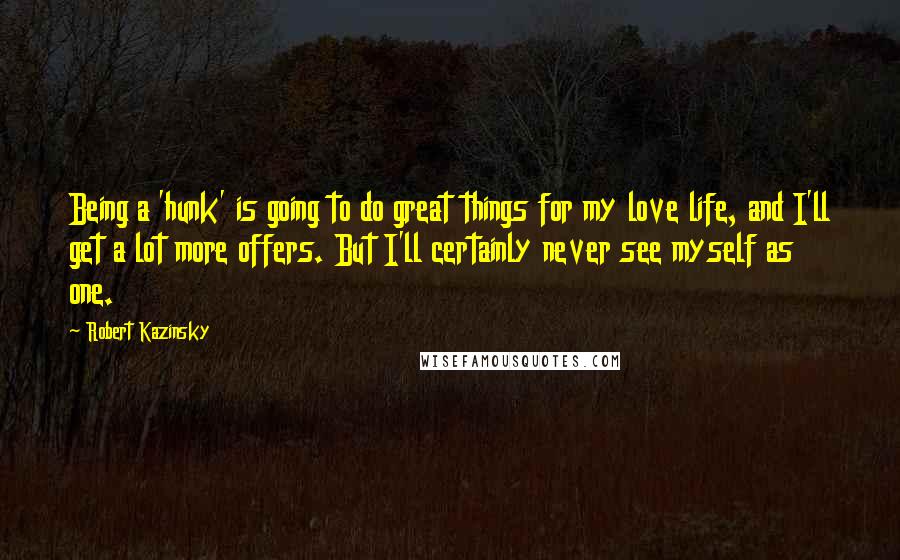 Robert Kazinsky Quotes: Being a 'hunk' is going to do great things for my love life, and I'll get a lot more offers. But I'll certainly never see myself as one.