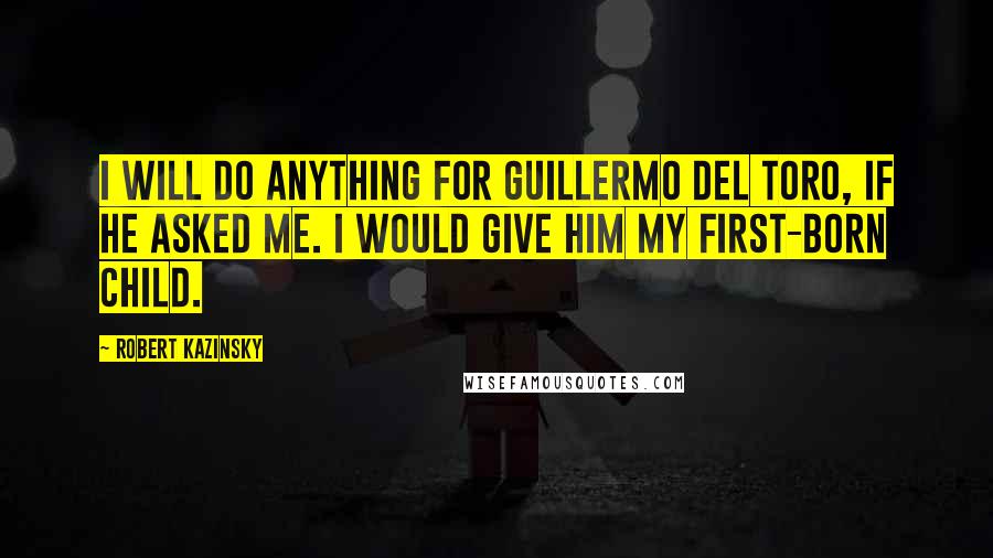Robert Kazinsky Quotes: I will do anything for Guillermo del Toro, if he asked me. I would give him my first-born child.