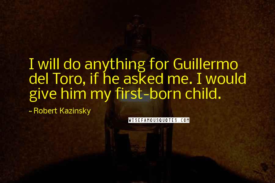 Robert Kazinsky Quotes: I will do anything for Guillermo del Toro, if he asked me. I would give him my first-born child.