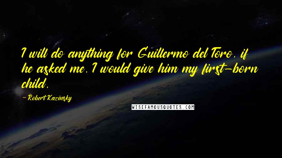 Robert Kazinsky Quotes: I will do anything for Guillermo del Toro, if he asked me. I would give him my first-born child.