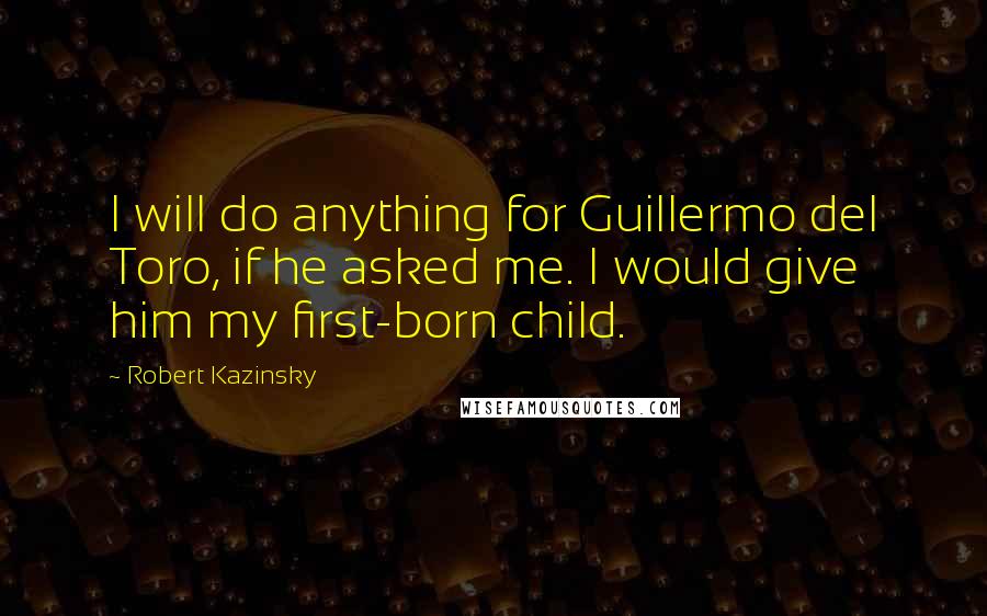 Robert Kazinsky Quotes: I will do anything for Guillermo del Toro, if he asked me. I would give him my first-born child.
