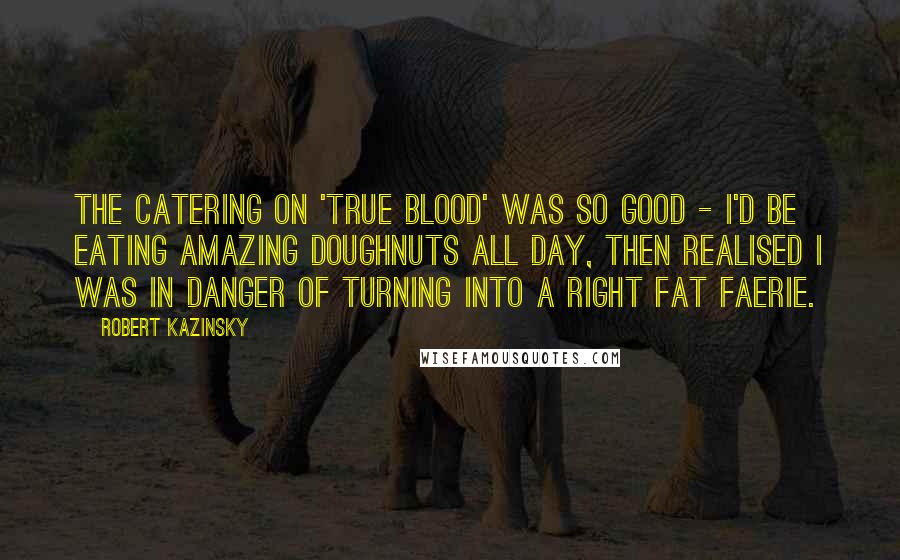 Robert Kazinsky Quotes: The catering on 'True Blood' was so good - I'd be eating amazing doughnuts all day, then realised I was in danger of turning into a right fat faerie.