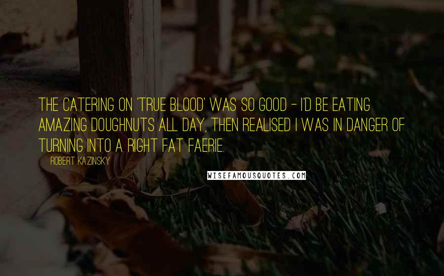 Robert Kazinsky Quotes: The catering on 'True Blood' was so good - I'd be eating amazing doughnuts all day, then realised I was in danger of turning into a right fat faerie.