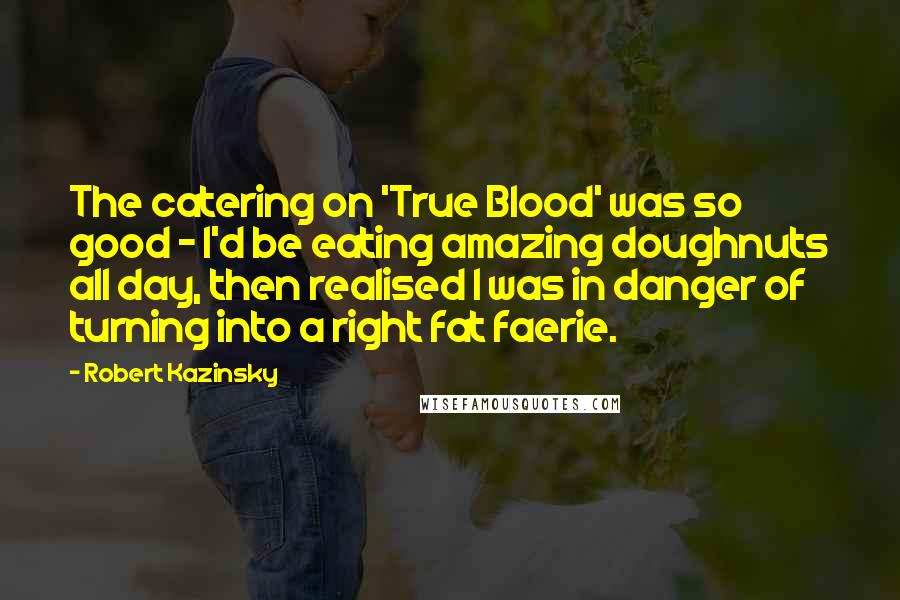 Robert Kazinsky Quotes: The catering on 'True Blood' was so good - I'd be eating amazing doughnuts all day, then realised I was in danger of turning into a right fat faerie.