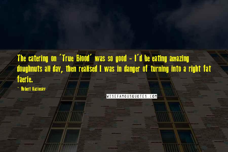 Robert Kazinsky Quotes: The catering on 'True Blood' was so good - I'd be eating amazing doughnuts all day, then realised I was in danger of turning into a right fat faerie.