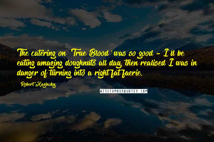 Robert Kazinsky Quotes: The catering on 'True Blood' was so good - I'd be eating amazing doughnuts all day, then realised I was in danger of turning into a right fat faerie.