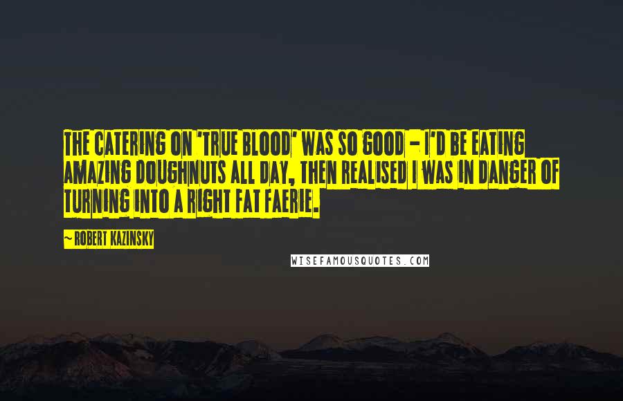 Robert Kazinsky Quotes: The catering on 'True Blood' was so good - I'd be eating amazing doughnuts all day, then realised I was in danger of turning into a right fat faerie.