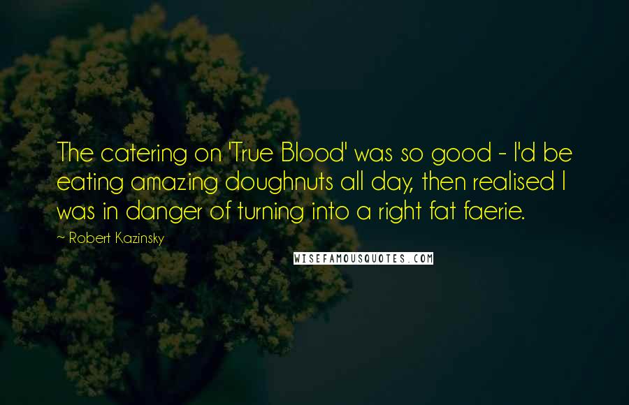 Robert Kazinsky Quotes: The catering on 'True Blood' was so good - I'd be eating amazing doughnuts all day, then realised I was in danger of turning into a right fat faerie.