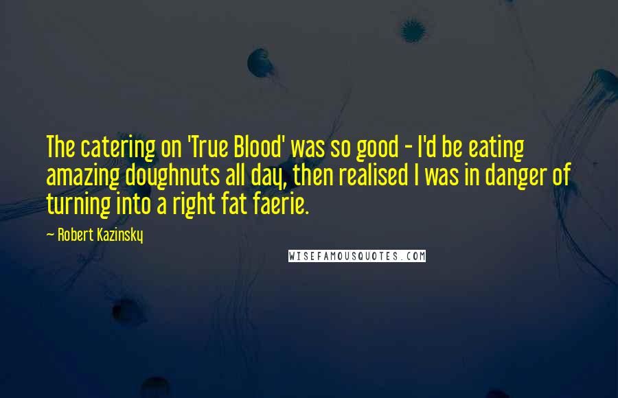 Robert Kazinsky Quotes: The catering on 'True Blood' was so good - I'd be eating amazing doughnuts all day, then realised I was in danger of turning into a right fat faerie.