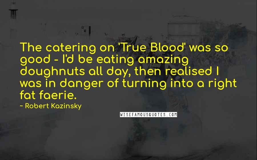 Robert Kazinsky Quotes: The catering on 'True Blood' was so good - I'd be eating amazing doughnuts all day, then realised I was in danger of turning into a right fat faerie.