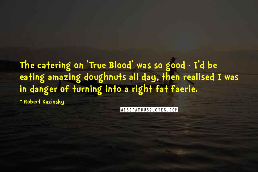 Robert Kazinsky Quotes: The catering on 'True Blood' was so good - I'd be eating amazing doughnuts all day, then realised I was in danger of turning into a right fat faerie.