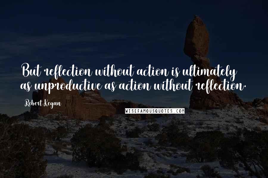 Robert Kegan Quotes: But reflection without action is ultimately as unproductive as action without reflection.