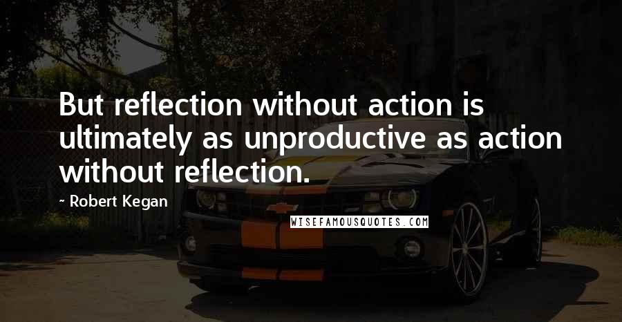 Robert Kegan Quotes: But reflection without action is ultimately as unproductive as action without reflection.