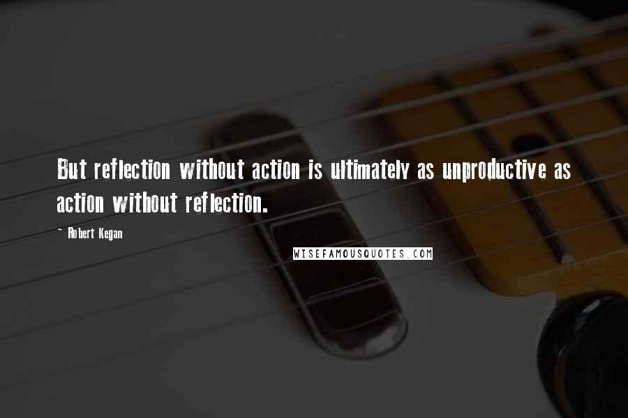 Robert Kegan Quotes: But reflection without action is ultimately as unproductive as action without reflection.