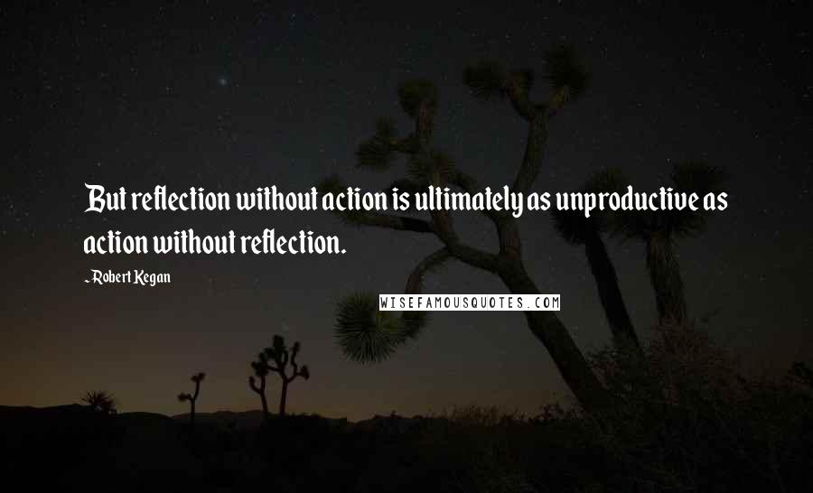 Robert Kegan Quotes: But reflection without action is ultimately as unproductive as action without reflection.