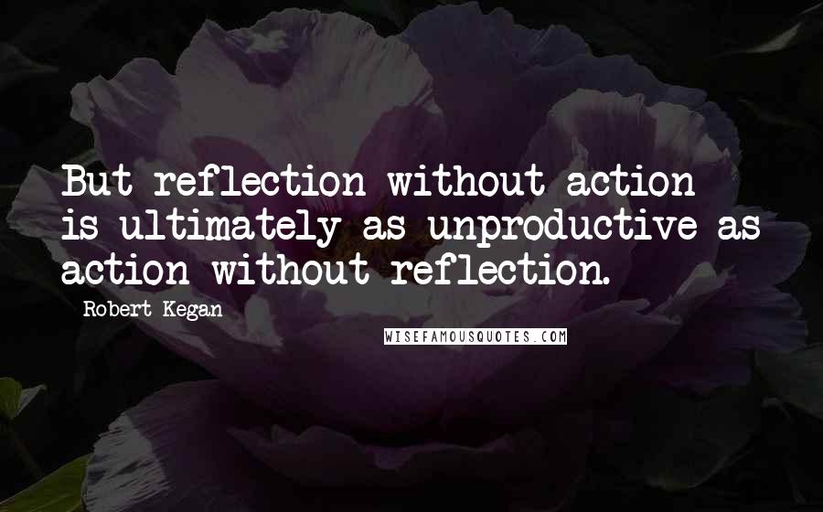 Robert Kegan Quotes: But reflection without action is ultimately as unproductive as action without reflection.