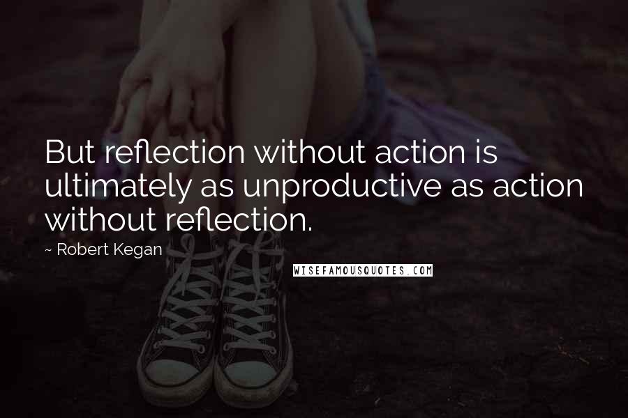 Robert Kegan Quotes: But reflection without action is ultimately as unproductive as action without reflection.