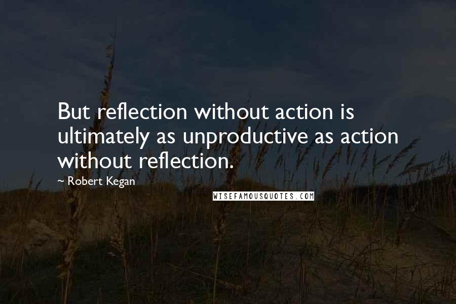 Robert Kegan Quotes: But reflection without action is ultimately as unproductive as action without reflection.