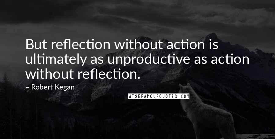 Robert Kegan Quotes: But reflection without action is ultimately as unproductive as action without reflection.