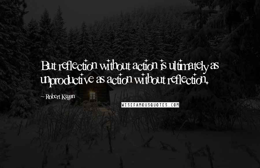 Robert Kegan Quotes: But reflection without action is ultimately as unproductive as action without reflection.
