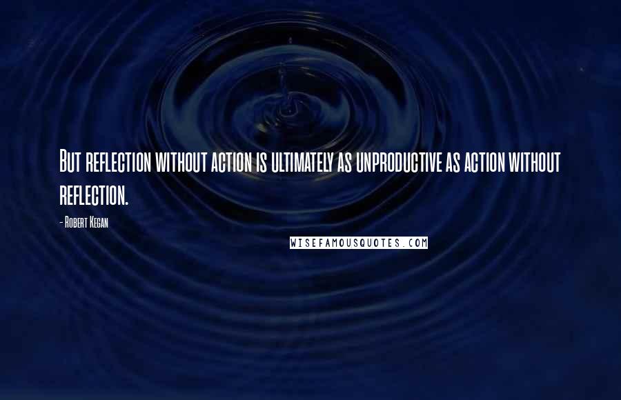 Robert Kegan Quotes: But reflection without action is ultimately as unproductive as action without reflection.