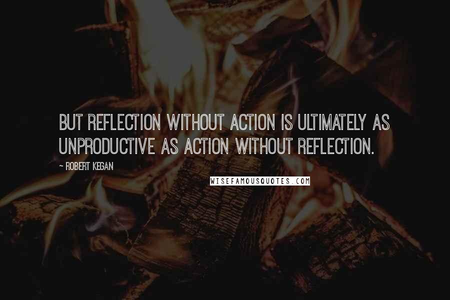 Robert Kegan Quotes: But reflection without action is ultimately as unproductive as action without reflection.