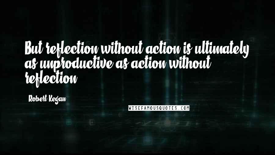 Robert Kegan Quotes: But reflection without action is ultimately as unproductive as action without reflection.