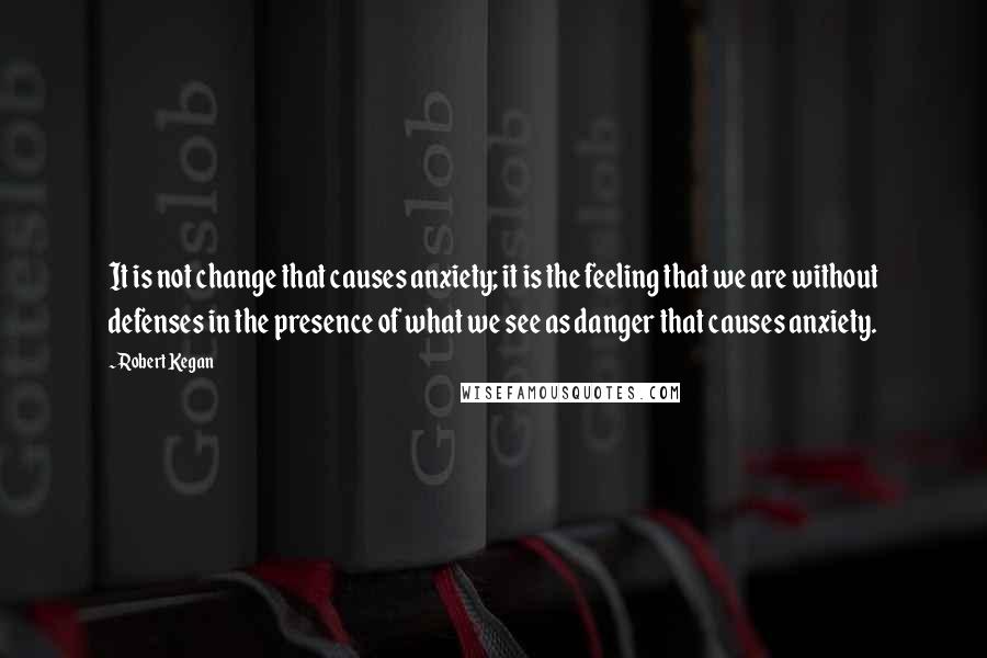 Robert Kegan Quotes: It is not change that causes anxiety; it is the feeling that we are without defenses in the presence of what we see as danger that causes anxiety.