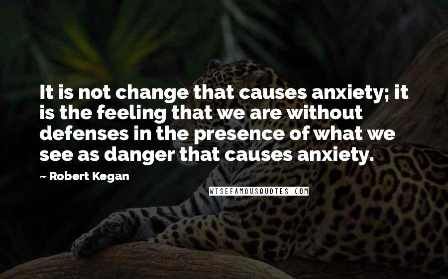 Robert Kegan Quotes: It is not change that causes anxiety; it is the feeling that we are without defenses in the presence of what we see as danger that causes anxiety.