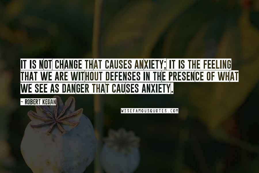 Robert Kegan Quotes: It is not change that causes anxiety; it is the feeling that we are without defenses in the presence of what we see as danger that causes anxiety.