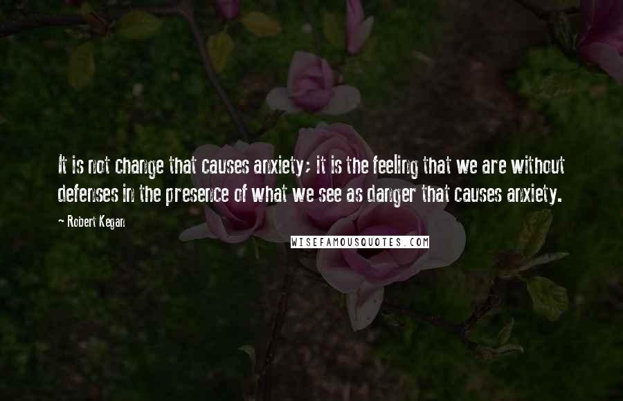 Robert Kegan Quotes: It is not change that causes anxiety; it is the feeling that we are without defenses in the presence of what we see as danger that causes anxiety.